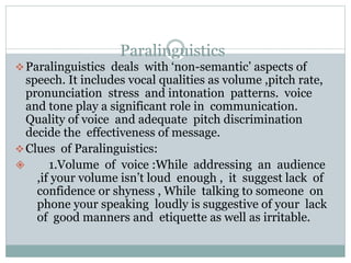 Paralinguistics
Paralinguistics deals with ‘non-semantic’ aspects of
speech. It includes vocal qualities as volume ,pitch rate,
pronunciation stress and intonation patterns. voice
and tone play a significant role in communication.
Quality of voice and adequate pitch discrimination
decide the effectiveness of message.
Clues of Paralinguistics:
 1.Volume of voice :While addressing an audience
,if your volume isn’t loud enough , it suggest lack of
confidence or shyness , While talking to someone on
phone your speaking loudly is suggestive of your lack
of good manners and etiquette as well as irritable.
 