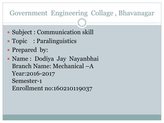 Government Engineering Collage , Bhavanagar
 Subject : Communication skill
 Topic : Paralinguistics
 Prepared by:
 Name : Dodiya Jay Nayanbhai
Branch Name: Mechanical –A
Year:2016-2017
Semester-1
Enrollment no:160210119037
 