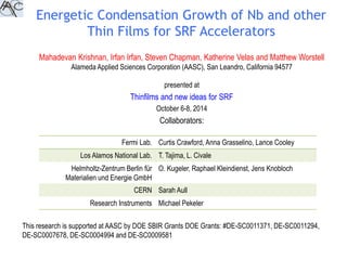 Energetic Condensation Growth of Nb and other 
Thin Films for SRF Accelerators 
Mahadevan Krishnan, Irfan Irfan, Steven Chapman, Katherine Velas and Matthew Worstell 
Alameda Applied Sciences Corporation (AASC), San Leandro, California 94577 
presented at 
Thinfilms and new ideas for SRF 
October 6-8, 2014 
Collaborators: 
Fermi Lab. Curtis Crawford, Anna Grasselino, Lance Cooley 
Los Alamos National Lab. T. Tajima, L. Civale 
Helmholtz-Zentrum Berlin für 
Materialien und Energie GmbH 
O. Kugeler, Raphael Kleindienst, Jens Knobloch 
CERN Sarah Aull 
Research Instruments Michael Pekeler 
This research is supported at AASC by DOE SBIR Grants DOE Grants: #DE-SC0011371, DE-SC0011294, 
DE-SC0007678, DE-SC0004994 and DE-SC0009581 
 