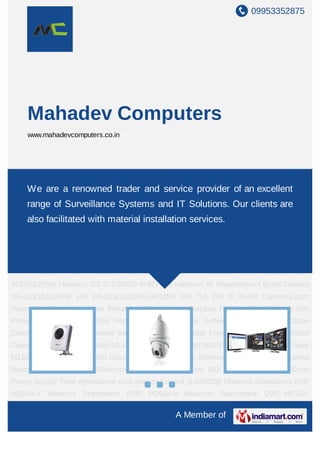 09953352875
A Member of
Mahadev Computers
www.mahadevcomputers.co.in
IP Solutions CCTV Products Surveillance Software Computer Accessories Network Camera
Outdoor Enclosures Outdoor Network Camera Network Storage Network Video
Recorder DVR Cards Specialized Camera Laptops Computer Peripherals Computer
Software Access Control Biometric Time Attendance cum Access Control System IP
Camera CCTV Camera DVR Card Mirror Camera Hikvision DVR Virtual Center Locking
System Dome Camera EOL Camera Weatherproof Outdoor Camera Speed Dome
Camera Weatherproof Outdoor Camera with Array LED Dome IR Camera IP Dome
Camera Video Door Phone Network Booster Hikvision DIS Camera DS-2CE5512P(N)-
IRP Hikvision DIS Camera DS-2CE5512P(N)-IR Hikvision DIS Camera DS-
2CE5512P(N) Hikvision DS-2CE5582P-N-IR1-IR3 Hikvision IR Weatherproof Bullet Camera
DS-2CE1512PN-IR HIK DS-2CE1582P(N)-IR1/IR3 600 TVL DIS IR Bullet Camera Zicom
Video Door Phone Seagate Portable HDD Seagate Portable HDD for Mac Seagate Slim
Portable HDD for Mac Slim Portable Drives Seagate Goflex Pro Ultraportable Qube
Camera Speed Dome Camera Indoor & Outdoor Vandal Proof Dome Camera IR Bullet
Camera Plantronics Bluetooth ML10 Plantronics Bluetooth M25 Plantronics Bluetooth Savor
M1100 Plantronics Bluetooth Discovery 975 Plantronics Bluetooth In-Car K100 Plantronics
Bluetooth Backbeat Go Plantronics Bluetooth Backbeat 903 Wireless Bluetooth Enter
Power Supply Time Attendance cum Access Control S-B300CB Maximus Standalone DVR
MD044-V Maximus Standalone DVR MD084-V Maximus Standalone DVR MD164-
We are a renowned trader and service provider of an excellent
range of Surveillance Systems and IT Solutions. Our clients are
also facilitated with material installation services.
 