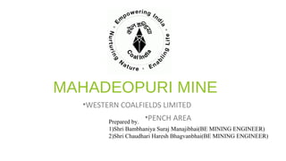 MAHADEOPURI MINE
•WESTERN COALFIELDS LIMITED
•PENCH AREAPrepared by.
1)Shri Bambhaniya Suraj Manajibhai(BE MINING ENGINEER)
2)Shri Chaudhari Haresh Bhagvanbhai(BE MINING ENGINEER)
 