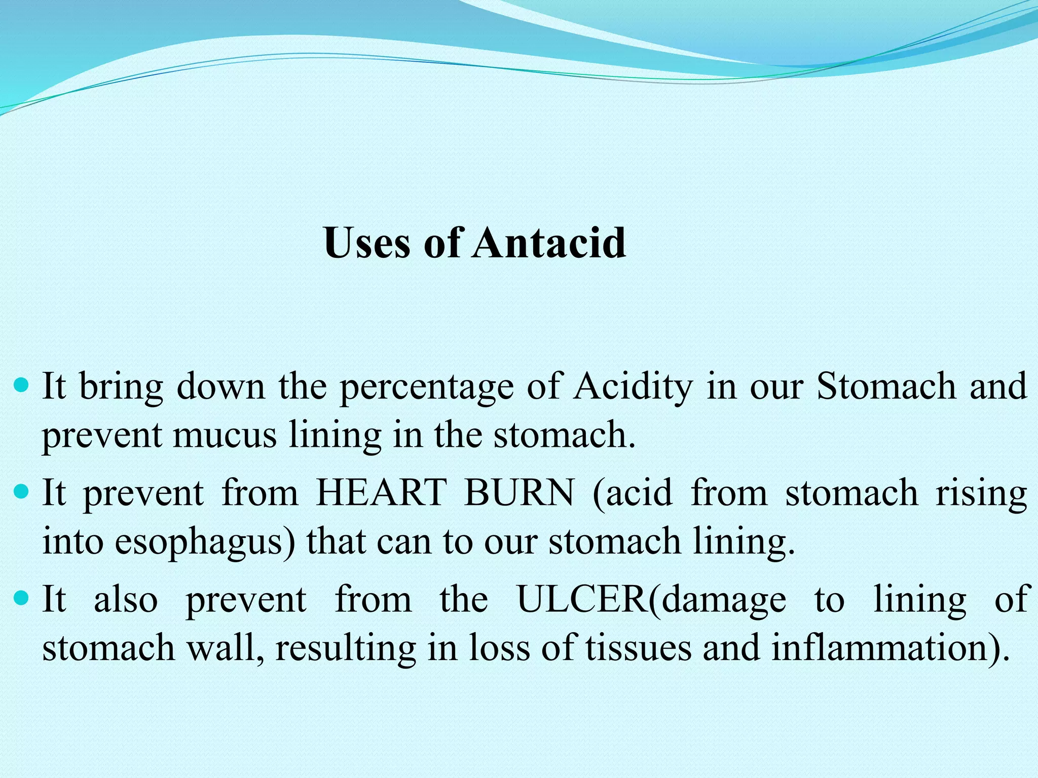 Uses of Antacid
 It bring down the percentage of Acidity in our Stomach and
prevent mucus lining in the stomach.
 It prevent from HEART BURN (acid from stomach rising
into esophagus) that can to our stomach lining.
 It also prevent from the ULCER(damage to lining of
stomach wall, resulting in loss of tissues and inflammation).
 