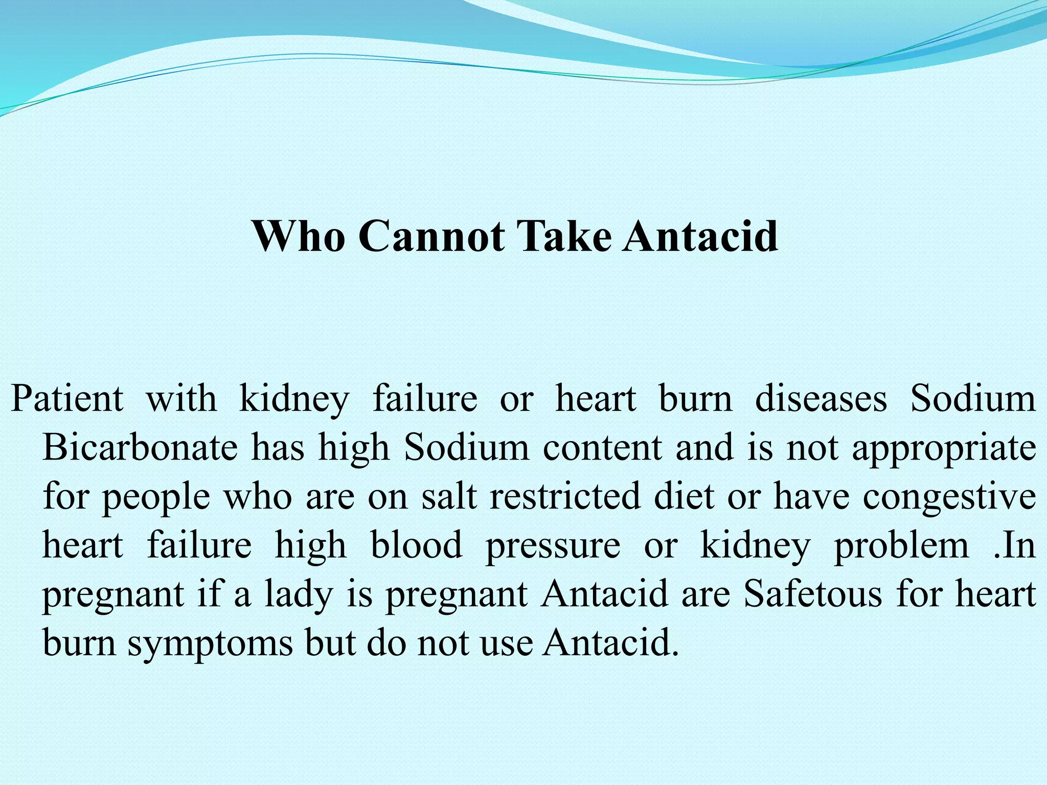 Who Cannot Take Antacid
Patient with kidney failure or heart burn diseases Sodium
Bicarbonate has high Sodium content and is not appropriate
for people who are on salt restricted diet or have congestive
heart failure high blood pressure or kidney problem .In
pregnant if a lady is pregnant Antacid are Safetous for heart
burn symptoms but do not use Antacid.
 