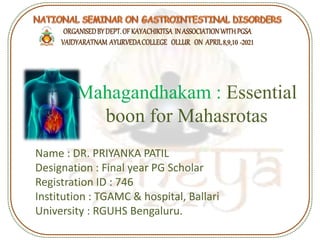 Mahagandhakam : Essential
boon for Mahasrotas
Name : DR. PRIYANKA PATIL
Designation : Final year PG Scholar
Registration ID : 746
Institution : TGAMC & hospital, Ballari
University : RGUHS Bengaluru.
 