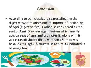 Conclusion
• According to our classics, diseases affecting the
digestive system arises due to improper functioning
of Agni (digestive fire). Grahani is considered as the
seat of Agni. Drug mahagandhakam which mainly
acts on seat of agni and promotes it. Along with it
works rasadi shukra dhatu vardhana & improves
bala. As it’s laghu & soumya in nature its indicated in
balaroga too.
 