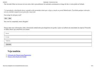 25/03/2015 MahaGestão ­ Fechamento de Caixa
https://www.mahagestao.com.br/conteudos/fechamento­de­caixa 10/12
Não havendo faltas ou excessos em seu caixa, todo o procedimento foi realizado corretamente ao longo do dia e o caixa pode ser fechado.
 
* A reprodução e distribuição desse conteúdo serão permitidas desde que se faça a citação ao portal MahaGestão. É proibida qualquer alteração
em seu conteúdo original ou uso para fins comerciais.
Esse artigo foi útil para você?
Sim   Não
Seu voto foi computado, muito obrigado!
Deseja saber mais informações sobre a ferramenta mahaGestão para diagnóstico de gestão e apoio na melhoria da maturidade da empresa? Preencha
os dados abaixo que entraremos em contato.
Nome
E­mail
Telefone
ENVIAR
Veja também
Utilização de Cheques para Pagamentos
Trocas e Devoluções de Vendas
 