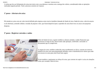 25/03/2015 MahaGestão ­ Fechamento de Caixa
https://www.mahagestao.com.br/conteudos/fechamento­de­caixa 2/12
A rotina que leva ao fechamento de caixa tem início com a sua abertura e termina com a entrega dos valores, considerando todas as operações
realizadas naquele período. Todo o processo consiste em 4 passos:
 
1º passo ­ Abertura do caixa
 
Dê entrada no caixa com um valor inicial definido pela empresa como reserva (também chamado de fundo de troco, fundo de caixa, valor de encaixe
ou de abertura), contendo cédulas e moedas de pequeno valor, que ficará disponível para o operador de caixa fazer troco ou arcar com pequenas
despesas.
 
2º passo ­ Registrar entradas e saídas
 
Além do fundo de troco, registre também as demais entradas e saídas financeiras que
ocorrerem ao longo do dia, descrevendo cada operação, conferindo e anexando os
documentos que as comprovam.
 
A sangria de caixa, também conhecida como recolhimento ou alívio, consiste em remover
dinheiro do caixa sem uma programação definida, como a transferência de valores que estão
em excesso no caixa para outro local mais seguro.
 
Existe também o suprimento ou reforço de caixa, que consiste em suprir o caixa em situações
como, por exemplo, falta de troco.
 
 
