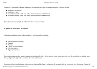 25/03/2015 MahaGestão ­ Fechamento de Caixa
https://www.mahagestao.com.br/conteudos/fechamento­de­caixa 3/12
 
Uma prática interessante é separar todos esses documentos com clipes em lotes comuns, por exemplo, agrupar:
os cheques pré­datados
os cheques à vista
os comprovantes de venda com cartão crédito (separados por bandeira)
os comprovantes de venda com cartão débitos (separados por bandeira)
 
Dessa forma, toda a operação de fechamento ficará muito mais fácil.
 
3º passo ­ Conferência de valores
 
Ao final do expediente, conte todos os valores e movimentações realizadas:
 
Dinheiro (notas e moedas);
Cheques;
Tickets;
Cartões de crédito/débito;
Vale funcionário;
Pagamentos diversos.
 
Durante a contagem podem aparecer algumas divergências devido a vários motivos, como: troco incorreto, troca de mercadoria em que não houve
baixa, sangrias não registradas, ausências de outros registros etc. 
 
Justamente pelas divergências que podem ocorrer, é aconselhável que o fechamento de caixa seja feito no mesmo dia, para diminuir as chances de
 