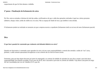 25/03/2015 MahaGestão ­ Fechamento de Caixa
https://www.mahagestao.com.br/conteudos/fechamento­de­caixa 4/12
esquecimento do que foi feito durante o trabalho.
 
4º passo ­ Finalização do fechamento do caixa
 
Por fim, some as entradas e diminua do total das saídas, certificando­se de que o saldo das operações realizadas é igual aos valores presentes
(dinheiro, cheque, ticket, cartão de crédito etc.) no caixa. Não se esqueça do fundo de troco, que também é uma entrada.
 
O fechamento poderá ser realizado no momento em que a empresa encerra o expediente (fechamento total) ou na troca de turno (fechamento parcial).
 
 
Dica
 
O que fazer quando for constatado que realmente está faltando dinheiro no caixa?
 
Quando um funcionário é contratado como operador de caixa, ele tem como responsabilidade o controle das entradas e saídas do “seu” caixa,
portanto, o saldo somente apresentará divergências se esse controle não for feito de forma correta. 
 
Entretanto, para que haja algum desconto por parte do empregador, no contrato de trabalho do operador de caixa deve constar a previsão dessa
responsabilidade, previamente acordada. Já em casos de má fé, não é necessária a previsão no contrato de trabalho. Veja abaixo uma parte do artigo
462 da Consolidação das Leis do Trabalho (CLT), que diz:
 
 