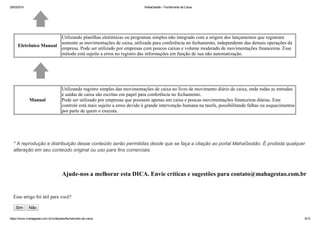 25/03/2015 MahaGestão ­ Fechamento de Caixa
https://www.mahagestao.com.br/conteudos/fechamento­de­caixa 6/12
Eletrônico Manual
Utilizando planilhas eletrônicas ou programas simples não integrado com a origem dos lançamentos que registram
somente as movimentações de caixa, utilizada para conferência no fechamento, independente das demais operações da
empresa. Pode ser utilizado por empresas com poucos caixas e volume moderado de movimentações financeiras. Esse
método está sujeito a erros no registro das informações em função de sua não automatização.
​
Manual
Utilizando registro simples das movimentações de caixa no livro de movimento diário de caixa, onde todas as entradas
e saídas de caixa são escritas em papel para conferência no fechamento.
Pode ser utilizado por empresas que possuem apenas um caixa e poucas movimentações financeiras diárias. Este
controle está mais sujeito a erros devido à grande intervenção humana na tarefa, possibilitando falhas ou esquecimentos
por parte de quem o executa.
 
 
* A reprodução e distribuição desse conteúdo serão permitidas desde que se faça a citação ao portal MahaGestão. É proibida qualquer
alteração em seu conteúdo original ou uso para fins comerciais.
 
Ajude­nos a melhorar esta DICA. Envie críticas e sugestões para contato@mahagestao.com.br
 
Esse artigo foi útil para você?
Sim   Não
 