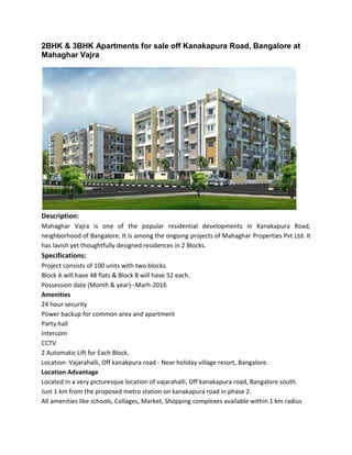 2BHK & 3BHK Apartments for sale off Kanakapura Road, Bangalore at
Mahaghar Vajra
Description:
Mahaghar Vajra is one of the popular residential developments in Kanakapura Road,
neighborhood of Bangalore. It is among the ongoing projects of Mahaghar Properties Pvt Ltd. It
has lavish yet thoughtfully designed residences in 2 Blocks.
Specifications:
Project consists of 100 units with two blocks.
Block A will have 48 flats & Block B will have 52 each.
Possession date (Month & year)--Marh-2016
Amenities
24 hour security
Power backup for common area and apartment
Party hall
Intercom
CCTV
2 Automatic Lift for Each Block.
Location: Vajarahalli, Off kanakpura road - Near holiday village resort, Bangalore.
Location Advantage
Located in a very picturesque location of vajarahalli, Off kanakapura road, Bangalore south.
Just 1 km from the proposed metro station on kanakapura road in phase 2.
All amenities like schools, Collages, Market, Shopping complexes available within 1 km radius
 