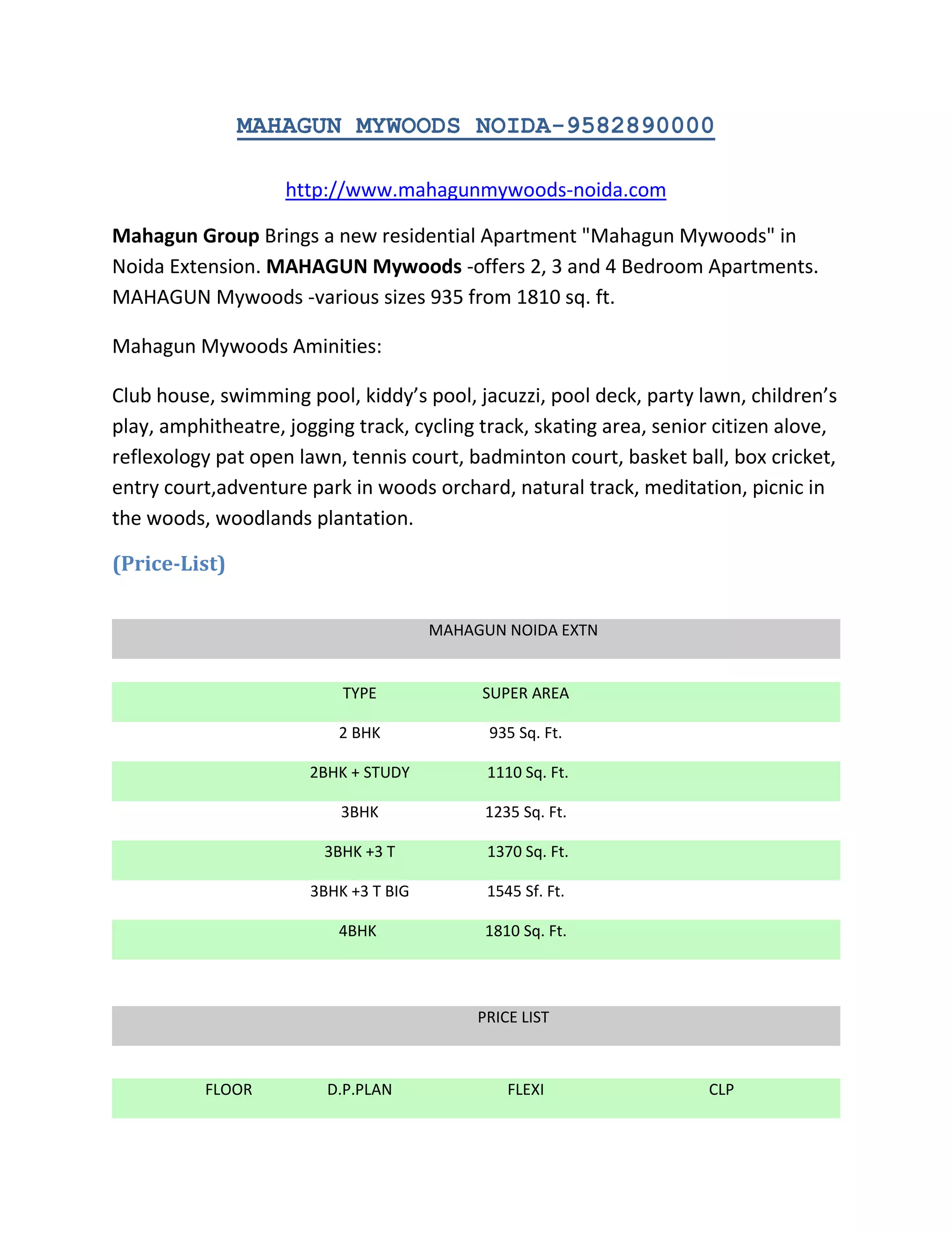 MAHAGUN MYWOODS NOIDA-9582890000<br />http://www.mahagunmywoods-noida.com<br />Mahagun Group Brings a new residential Apartment \"
Mahagun Mywoods\"
 in Noida Extension. MAHAGUN Mywoods -offers 2, 3 and 4 Bedroom Apartments. MAHAGUN Mywoods -various sizes 935 from 1810 sq. ft.<br />Mahagun Mywoods Aminities:<br />Club house, swimming pool, kiddy’s pool, jacuzzi, pool deck, party lawn, children’s play, amphitheatre, jogging track, cycling track, skating area, senior citizen alove, reflexology pat open lawn, tennis court, badminton court, basket ball, box cricket, entry court,adventure park in woods orchard, natural track, meditation, picnic in the woods, woodlands plantation. <br />(Price-List)<br />  <br />MAHAGUN NOIDA EXTNTYPESUPER AREA2 BHK935 Sq. Ft.2BHK + STUDY 1110 Sq. Ft.3BHK1235 Sq. Ft.3BHK +3 T 1370 Sq. Ft.3BHK +3 T BIG1545 Sf. Ft.4BHK 1810 Sq. Ft.PRICE LISTFLOORD.P.PLANFLEXICLP19TH15901690179018TH16001700180017TH16101710181016TH16201720182015TH16301730183014TH16401740184013TH16501750185012TH16601760186011TH16701770187010TH1680178018809 TH1700180019008 TH1720182019207 TH1740184019406 TH1760186019605 TH1780188019804 TH1800190020003 RD1820192020202 ND1840194020401 ST186019602060    EXTRA CHARGESCOVERED CAR PARKING RS.1,50,000/-VIEW PLCRS 9O/- PER SQ.FT.IFMSRS. 25/- PER SQ.FT.<br />   <br />