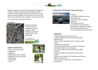 Mahagun brings you the latest residential project-Mahagun The
project is an alluring combination of contemporary modern
architectural style and Sky Villas which are tailored for an uber
modern living and crafted to new expression of live, work and
play. Here you will find homes arranged in such a way that there
are only two to four apartments per floor..
Location
Mahagun Meadows
which is part of the
prestigious Sports city-,
located in Sector
150,Noida, just off the
Noida-Greater Noida
Expressway.
SPORTY AMENITIES
• Pitch and Putt Golf course*
• Jogging trail
• Cycling trail
• Multipurpose Court • Skating
• Meditation Court/ Zen Garden
• Yoga Pavilion
• Nature Walk
• Tot lot
A Meadow Of Modern Conveniences
• Sky Villas
• All Living cum Dining rooms and
Master Bedrooms
• Panoramic view from Master
Bedrooms
• Elevated Sky Terraces
• amenities like Club House with
Swimming Pool, Jogging Trail, Cycling
Track, Multipurpose Courts etc. •
• No surface parking except for visitors
SERVICES
• 100% Power backup for common area
• Dedicated Water treatment plant and Sewerages
Treatment plant
• Fiber to Home optic Network for TV, Intercom, Data
services
• Rainwater harvesting pits
• Dual Plumbing network to use recycled treated water
for flushing, irrigation and car washing
• Solar water heater provision (Partial) as per IGBC
standards
• Solar power lighting in landscape and open areas
(Partial)
• Gated Community with CCTV Surveillance at Entrance
lobbies at Ground Floor
• Drivers'/Visitors' washrooms and earmarked car
washing areas
 