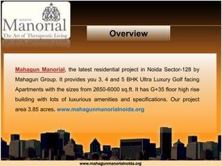 Overview
Mahagun Manorial, the latest residential project in Noida Sector-128 by
Mahagun Group. It provides you 3, 4 and 5 BHK Ultra Luxury Golf facing
Apartments with the sizes from 2650-6000 sq.ft. It has G+35 floor high rise
building with lots of luxurious amenities and specifications. Our project
area 3.85 acres. www.mahagunmanorialnoida.org
www.mahagunmanorialnoida.org
 