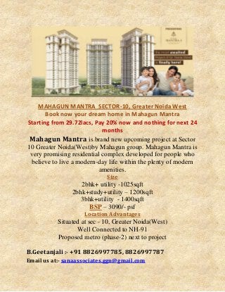 MAHAGUN MANTRA SECTOR-10, Greater Noida West
Book now your dream home in Mahagun Mantra
Starting from 29.72lacs, Pay 20% now and nothing for next 24
months
Mahagun Mantra is brand new upcoming project at Sector
10 Greater Noida(West)by Mahagun group. Mahagun Mantra is
very promising residential complex developed for people who
believe to live a modern-day life within the plenty of modern
amenities.
Size

2bhk+ utility -1025sqft
2bhk+study+utility – 1200sqft
3bhk+utility - 1400sqft
BSP – 3090/- psf
Location Advantages

Situated at sec - 10, Greater Noida(West)
Well Connected to NH-91
Proposed metro (phase-2) next to project
B.Geetanjali :- +91 8826997785, 8826997787
Email us at:- sanaassociates.ggn@gmail.com

 