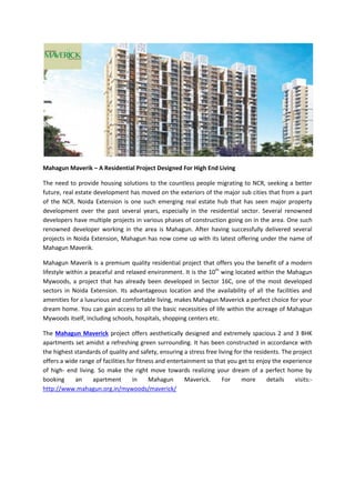 Mahagun Maverik – A Residential Project Designed For High End Living
The need to provide housing solutions to the countless people migrating to NCR, seeking a better
future, real estate development has moved on the exteriors of the major sub cities that from a part
of the NCR. Noida Extension is one such emerging real estate hub that has seen major property
development over the past several years, especially in the residential sector. Several renowned
developers have multiple projects in various phases of construction going on in the area. One such
renowned developer working in the area is Mahagun. After having successfully delivered several
projects in Noida Extension, Mahagun has now come up with its latest offering under the name of
Mahagun Maverik.
Mahagun Maverik is a premium quality residential project that offers you the benefit of a modern
lifestyle within a peaceful and relaxed environment. It is the 10th
wing located within the Mahagun
Mywoods, a project that has already been developed in Sector 16C, one of the most developed
sectors in Noida Extension. Its advantageous location and the availability of all the facilities and
amenities for a luxurious and comfortable living, makes Mahagun Maverick a perfect choice for your
dream home. You can gain access to all the basic necessities of life within the acreage of Mahagun
Mywoods itself, including schools, hospitals, shopping centers etc.
The Mahagun Maverick project offers aesthetically designed and extremely spacious 2 and 3 BHK
apartments set amidst a refreshing green surrounding. It has been constructed in accordance with
the highest standards of quality and safety, ensuring a stress free living for the residents. The project
offers a wide range of facilities for fitness and entertainment so that you get to enjoy the experience
of high- end living. So make the right move towards realizing your dream of a perfect home by
booking an apartment in Mahagun Maverick. For more details visits:-
http://www.mahagun.org.in/mywoods/maverick/
 