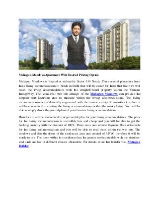 Mahagun MeadowsApartment With Desired Pricing Option
Mahagun Meadows is located at within the Sector 150 Noida. There several properties from
these living accommodations to Noida in Delhi that will be easier for those that live here will
relish the living accommodations with the straightforward property within the Yamuna
throughway. The wonderful web site arrange of the Mahagun Meadows can provide the
simplest sort luxurious area to measure within the living accommodations. The living
accommodations are additionally engineered with the newest variety of amenities therefore it
will be economical in creating the living accommodations within the comfy living. You will be
able to simply check the ground plans of your favorite living accommodations.
Therefore it will be economical to urge careful plan for your living accommodations. The price
for the living accommodations is incredibly low and cheap and you will be able to get the
booking quantity with the discount of 100%. There are a unit several Payment Plans obtainable
for the living accommodations and you will be able to read them within the web site. The
windows and also the doors of the residences area unit created of UPVC therefore it will be
sturdy to use. The room within the residences has the granite worked models with the stainless-
steel sink and lots of different choices obtainable. For details about this builder visit Mahagun
Builder.
 