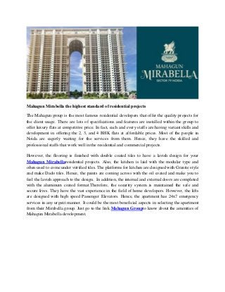 Mahagun Mirabella the highest standard of residential projects
The Mahagun group is the most famous residential developers that offer the quality projects for
the client usage. There are lots of specifications and features are installed within the group to
offer luxury flats at competitive price. In fact, each and every staffs are having variant skills and
development in offering the 2, 3, and 4 BHK flats at affordable prices. Most of the people in
Noida are eagerly waiting for the services from them. Hence, they have the skilled and
professional staffs that work well in the residential and commercial projects.
However, the flooring is finished with double coated tiles to have a lavish design for your
Mahagun Mirabellaresidential projects. Also, the kitchen is laid with the modular type and
often used to come under vitrified tiles. The platforms for kitchen are designed with Granite style
and make Dado tiles. Hence, the paints are coming across with the oil coated and make you to
feel the lavish approach to the design. In addition, the internal and external doors are completed
with the aluminum coated format.Therefore, the security system is maintained the safe and
secure lives. They have the vast experience in the field of home developers. However, the lifts
are designed with high speed Passenger Elevators. Hence, the apartment has 24x7 emergency
services in any urgent manner. It could be the most beneficial aspects in selecting the apartment
from their Mirabella group. Just go to the link Mahagun Groupto know about the amenities of
Mahagun Mirabella development.
 