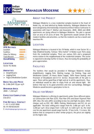 M AHAGUN M ODERNE
                                   A BOUT THE P R OJECT
                                   Mahagun Moderne is a new residential complex located in the heart of
                                   Nodia city, on land allotted by Noida Authority. Mahagun Moderne has
                                   been designed by internationally renowned architect Hafeez Contractor in
                                   association with Gian P. Mathur and Associates. 2BHK, 3BHK and 4BHK
                                   apartments are being offered in Mahagun Moderne. The plot is spread
                                   over an area of 25 acres of land. The apartments would contain all the
                                   modern facilities and amenities, so that the residents can live a lavish and
                                   luxurious life.

                                   L OCATI ON
IPR R ATINGS
Location                           Mahagun Moderne is located in Sec-78 Noida, which is near Sector 50, a
Facilities                         fully inhabited locality. Famous “Atta market” in Noida is just 7kms away
Value for Money                    from the residential complex. There are various SEZs and a proposed
Track Record                       metro station in the neighborhood of the residential complex. This sector
Overall Rating                     is expected to develop further in future, thus increasing the probability of
                                   price appreciation.
L OCATION
Sector 78, Noida                   F ACILITIES
A MENI TIES                        The facilities that would be provided in Mahagun Moderne include
 Amphitheatre                     Amphitheatre, Jogging Park, Waiting Lounge, Car Parking, Yoga and
 Jogging Park                     Meditation Garden, 24 Hours Water Supply, 100% Power backup, and
 Yoga & Meditation Garden         Provision of Broadband and D.T.H. Service. Around 80% of the plot is
                                   open. There will be good flow of light and air in all the apartments. Thus,
B ASIC S ELL ING P R ICE           an individual would be able to enjoy fresh air and natural light. We
Rs. 2,486 ($49.72) per sq ft       believe that due to its good amenities and nice surroundings, Mahagun
                                   Moderne would become a good place to live in.
M INIMUM A R EA
2BHK – 1,250 sq ft
                                   V ALUE FOR M ONEY
E XPECT ED C OMPLE TION            Mahagun Moderne is offering its apartments under three different plans,
End 2012                           viz Construction Link Plan (CLP), Flexi Plan (FP) and Down Payment Plan
                                   (DP). Also, the rates differ according to low rise and high rise plans. Other
F OR D ETAILS , C ONTACT
                                   charges such as EDC, IDC, IBMS, Parking, Maintenance and PLC etc are
T: +91-11-4707-9900
                                   applicable. The basic selling price ranges from Rs. 2,486 per sq.ft. to Rs.
M:+91-98100-84344
                                   3,200 per sq.ft. Area ranges from 1,250 sq.ft. to 3,825 sq.ft. So, the total
E: info@indianpropertyreview.com
                                   cost for one apartment would range from Rs. 37 lacs to Rs. 1.5 crores. We
                                   believe that as compared to other similar projects, the prices are slightly
                                   on the higher side.




 www.indianpropertyreview.com                            1                       for private circulation only
 