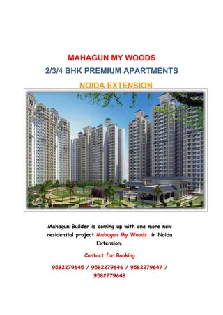 MAHAGUN MY WOODS
2/3/4 BHK PREMIUM APARTMENTS
           NOIDA EXTENSION




Mahagun Builder is coming up with one more new
residential project Mahagun My Woods in Noida
                  Extension.

             Contact for Booking

 9582279645 / 9582279646 / 9582279647 /
                 9582279648
 
