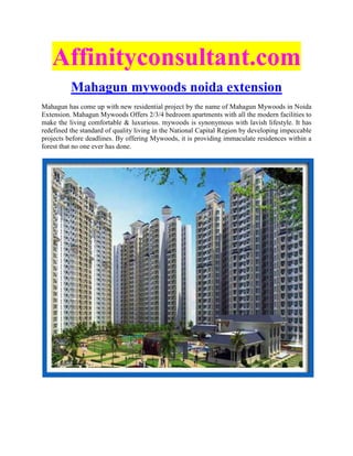 Affinityconsultant.com
          Mahagun mywoods noida extension
Mahagun has come up with new residential project by the name of Mahagun Mywoods in Noida
Extension. Mahagun Mywoods Offers 2/3/4 bedroom apartments with all the modern facilities to
make the living comfortable & luxurious. mywoods is synonymous with lavish lifestyle. It has
redefined the standard of quality living in the National Capital Region by developing impeccable
projects before deadlines. By offering Mywoods, it is providing immaculate residences within a
forest that no one ever has done.
 