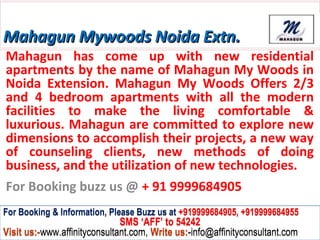 Mahagun Mywoods Noida Extn.
Mahagun has come up with new residential
apartments by the name of Mahagun My Woods in
Noida Extension. Mahagun My Woods Offers 2/3
and 4 bedroom apartments with all the modern
facilities to make the living comfortable &
luxurious. Mahagun are committed to explore new
dimensions to accomplish their projects, a new way
of counseling clients, new methods of doing
business, and the utilization of new technologies.
For Booking buzz us @ + 91 9999684905
For Booking & Information, Please Buzz us at +919999684905, +919999684955
                              SMS ‘AFF’ to 54242
Visit us:-www.affinityconsultant.com, Write us:-info@affinityconsultant.com
 