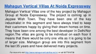 Mahagun Vertical Villas At Noida Expressway
Mahagun Vertical Villas one of the key project by Mahagun
Group at Noida Expressway. The project is coming up in
Jaypee Wish Town. They have been one of the key
industrialist in this segment and have always tried to keep
their customers happy by giving their dream homes on time.
They have been one among the best developer in Delhi/Ncr
region.The villas are going to be individual on each floor it
means that there would be only one villa as it is going to be
of larger size. Mahagun group are into this segment from
the last 35 years and have delivered many projects.
For more info visit http://www.mahagunverticalvillas.net.in/ or call 8377916738
 