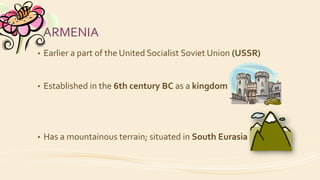ARMENIA
• Earlier a part of the United Socialist Soviet Union (USSR)
• Established in the 6th century BC as a kingdom
• Has a mountainous terrain; situated in South Eurasia
 