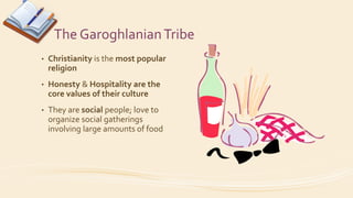 The GaroghlanianTribe
• Christianity is the most popular
religion
• Honesty & Hospitality are the
core values of their culture
• They are social people; love to
organize social gatherings
involving large amounts of food
 