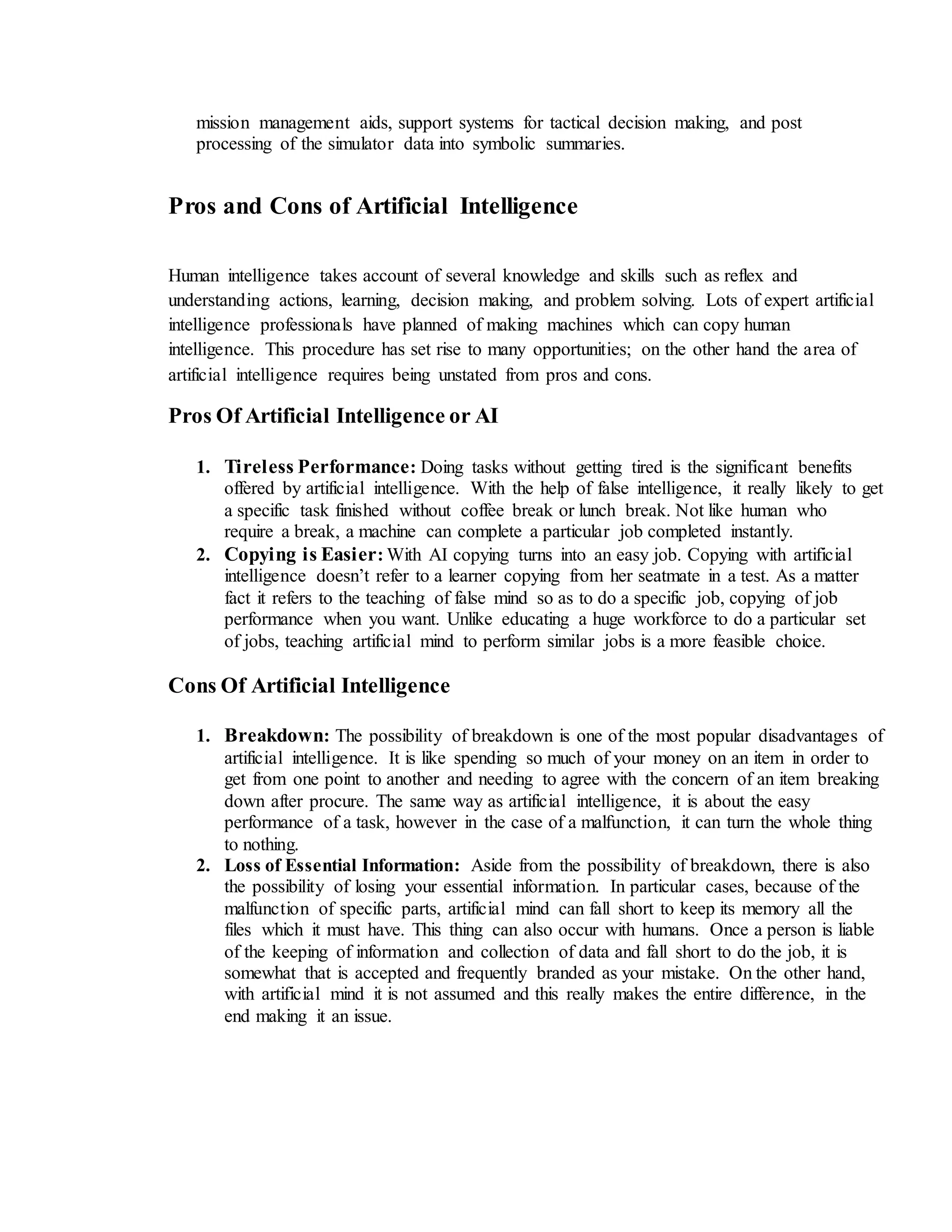 mission management aids, support systems for tactical decision making, and post
processing of the simulator data into symbolic summaries.
Pros and Cons of Artificial Intelligence
Human intelligence takes account of several knowledge and skills such as reflex and
understanding actions, learning, decision making, and problem solving. Lots of expert artificial
intelligence professionals have planned of making machines which can copy human
intelligence. This procedure has set rise to many opportunities; on the other hand the area of
artificial intelligence requires being unstated from pros and cons.
Pros Of Artificial Intelligence or AI
1. Tireless Performance: Doing tasks without getting tired is the significant benefits
offered by artificial intelligence. With the help of false intelligence, it really likely to get
a specific task finished without coffee break or lunch break. Not like human who
require a break, a machine can complete a particular job completed instantly.
2. Copying is Easier: With AI copying turns into an easy job. Copying with artificial
intelligence doesn’t refer to a learner copying from her seatmate in a test. As a matter
fact it refers to the teaching of false mind so as to do a specific job, copying of job
performance when you want. Unlike educating a huge workforce to do a particular set
of jobs, teaching artificial mind to perform similar jobs is a more feasible choice.
Cons Of Artificial Intelligence
1. Breakdown: The possibility of breakdown is one of the most popular disadvantages of
artificial intelligence. It is like spending so much of your money on an item in order to
get from one point to another and needing to agree with the concern of an item breaking
down after procure. The same way as artificial intelligence, it is about the easy
performance of a task, however in the case of a malfunction, it can turn the whole thing
to nothing.
2. Loss of Essential Information: Aside from the possibility of breakdown, there is also
the possibility of losing your essential information. In particular cases, because of the
malfunction of specific parts, artificial mind can fall short to keep its memory all the
files which it must have. This thing can also occur with humans. Once a person is liable
of the keeping of information and collection of data and fall short to do the job, it is
somewhat that is accepted and frequently branded as your mistake. On the other hand,
with artificial mind it is not assumed and this really makes the entire difference, in the
end making it an issue.
 
