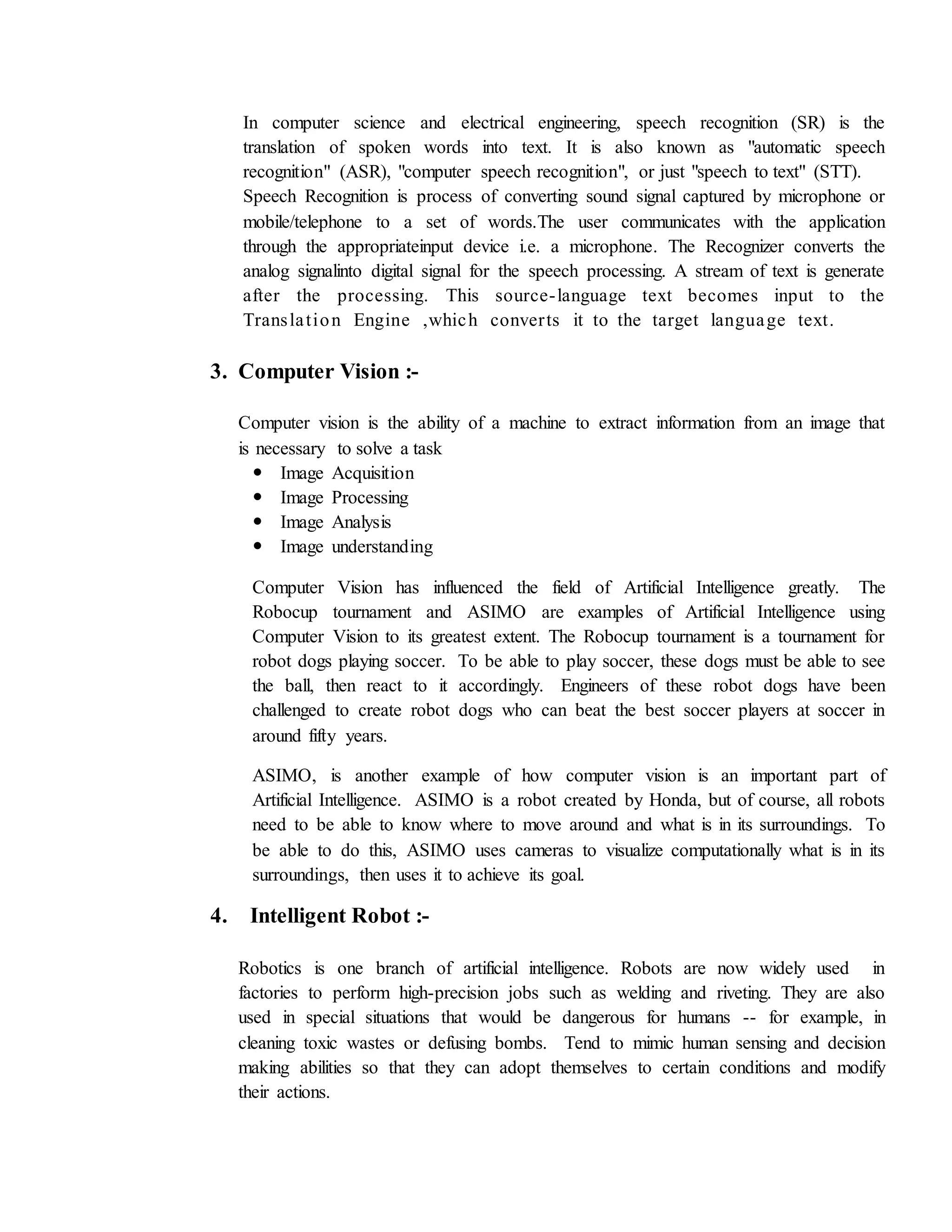 In computer science and electrical engineering, speech recognition (SR) is the
translation of spoken words into text. It is also known as "automatic speech
recognition" (ASR), "computer speech recognition", or just "speech to text" (STT).
Speech Recognition is process of converting sound signal captured by microphone or
mobile/telephone to a set of words.The user communicates with the application
through the appropriateinput device i.e. a microphone. The Recognizer converts the
analog signalinto digital signal for the speech processing. A stream of text is generate
after the processing. This source-language text becomes input to the
Translation Engine ,which converts it to the target language text.
3. Computer Vision :-
Computer vision is the ability of a machine to extract information from an image that
is necessary to solve a task
 Image Acquisition
 Image Processing
 Image Analysis
 Image understanding
Computer Vision has influenced the field of Artificial Intelligence greatly. The
Robocup tournament and ASIMO are examples of Artificial Intelligence using
Computer Vision to its greatest extent. The Robocup tournament is a tournament for
robot dogs playing soccer. To be able to play soccer, these dogs must be able to see
the ball, then react to it accordingly. Engineers of these robot dogs have been
challenged to create robot dogs who can beat the best soccer players at soccer in
around fifty years.
ASIMO, is another example of how computer vision is an important part of
Artificial Intelligence. ASIMO is a robot created by Honda, but of course, all robots
need to be able to know where to move around and what is in its surroundings. To
be able to do this, ASIMO uses cameras to visualize computationally what is in its
surroundings, then uses it to achieve its goal.
4. Intelligent Robot :-
Robotics is one branch of artificial intelligence. Robots are now widely used in
factories to perform high-precision jobs such as welding and riveting. They are also
used in special situations that would be dangerous for humans -- for example, in
cleaning toxic wastes or defusing bombs. Tend to mimic human sensing and decision
making abilities so that they can adopt themselves to certain conditions and modify
their actions.
 