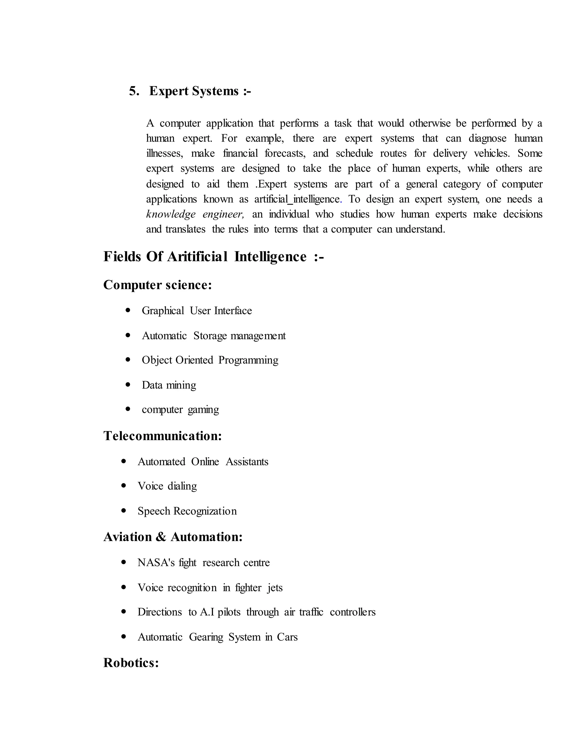 5. Expert Systems :-
A computer application that performs a task that would otherwise be performed by a
human expert. For example, there are expert systems that can diagnose human
illnesses, make financial forecasts, and schedule routes for delivery vehicles. Some
expert systems are designed to take the place of human experts, while others are
designed to aid them .Expert systems are part of a general category of computer
applications known as artificial intelligence. To design an expert system, one needs a
knowledge engineer, an individual who studies how human experts make decisions
and translates the rules into terms that a computer can understand.
Fields Of Aritificial Intelligence :-
Computer science:
 Graphical User Interface
 Automatic Storage management
 Object Oriented Programming
 Data mining
 computer gaming
Telecommunication:
 Automated Online Assistants
 Voice dialing
 Speech Recognization
Aviation & Automation:
 NASA's fight research centre
 Voice recognition in fighter jets
 Directions to A.I pilots through air traffic controllers
 Automatic Gearing System in Cars
Robotics:
 