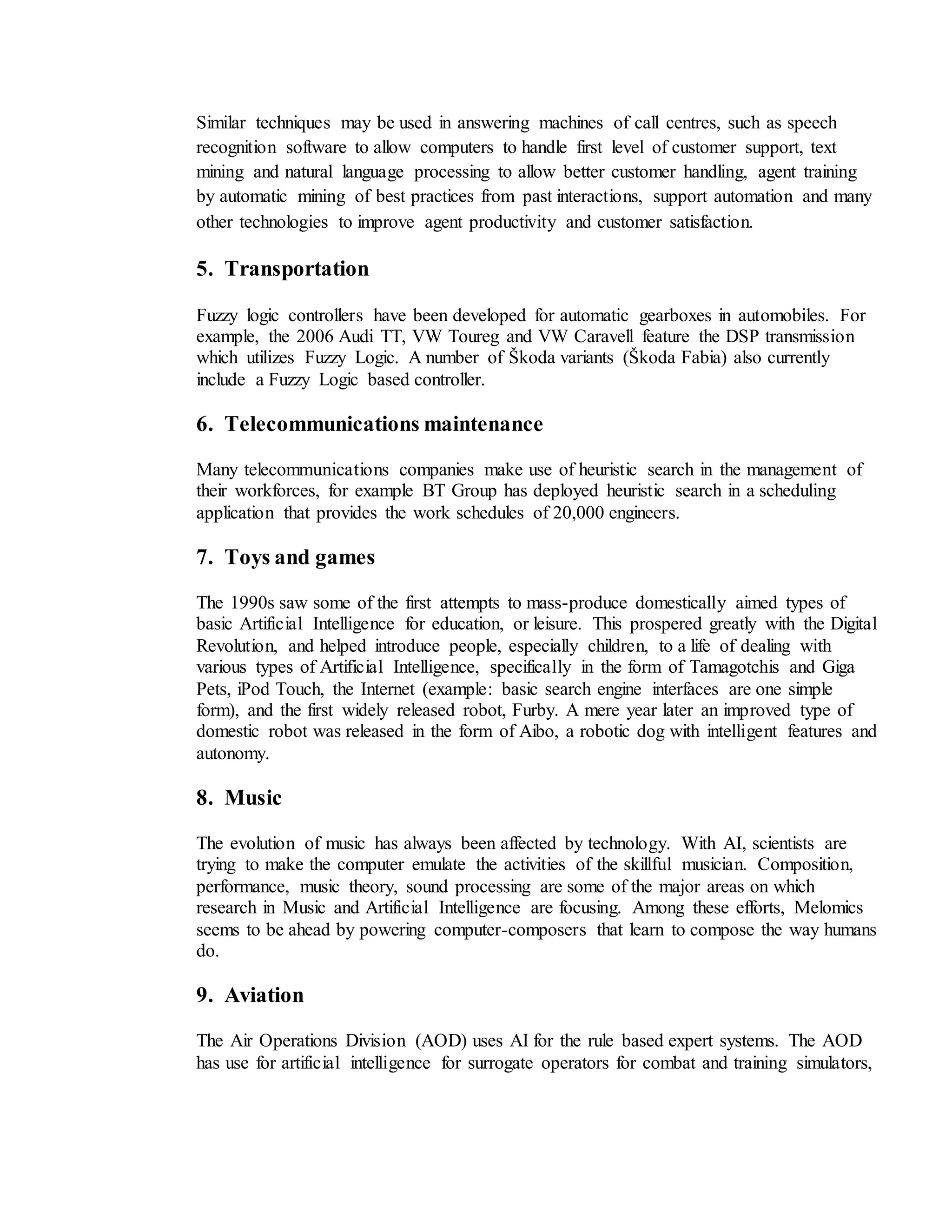 Similar techniques may be used in answering machines of call centres, such as speech
recognition software to allow computers to handle first level of customer support, text
mining and natural language processing to allow better customer handling, agent training
by automatic mining of best practices from past interactions, support automation and many
other technologies to improve agent productivity and customer satisfaction.
5. Transportation
Fuzzy logic controllers have been developed for automatic gearboxes in automobiles. For
example, the 2006 Audi TT, VW Toureg and VW Caravell feature the DSP transmission
which utilizes Fuzzy Logic. A number of Škoda variants (Škoda Fabia) also currently
include a Fuzzy Logic based controller.
6. Telecommunications maintenance
Many telecommunications companies make use of heuristic search in the management of
their workforces, for example BT Group has deployed heuristic search in a scheduling
application that provides the work schedules of 20,000 engineers.
7. Toys and games
The 1990s saw some of the first attempts to mass-produce domestically aimed types of
basic Artificial Intelligence for education, or leisure. This prospered greatly with the Digital
Revolution, and helped introduce people, especially children, to a life of dealing with
various types of Artificial Intelligence, specifically in the form of Tamagotchis and Giga
Pets, iPod Touch, the Internet (example: basic search engine interfaces are one simple
form), and the first widely released robot, Furby. A mere year later an improved type of
domestic robot was released in the form of Aibo, a robotic dog with intelligent features and
autonomy.
8. Music
The evolution of music has always been affected by technology. With AI, scientists are
trying to make the computer emulate the activities of the skillful musician. Composition,
performance, music theory, sound processing are some of the major areas on which
research in Music and Artificial Intelligence are focusing. Among these efforts, Melomics
seems to be ahead by powering computer-composers that learn to compose the way humans
do.
9. Aviation
The Air Operations Division (AOD) uses AI for the rule based expert systems. The AOD
has use for artificial intelligence for surrogate operators for combat and training simulators,
 