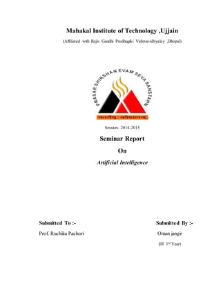 Mahakal Institute of Technology ,Ujjain
(Affiliated with Rajiv Gandhi Prodhugiki Vishwavidhyalay ,Bhopal)
Session- 2014-2015
Seminar Report
On
Artificial Intelligence
Submitted To :- Submitted By :-
Prof. Ruchika Pachori Oman jangir
(IT 3rd Year)
 