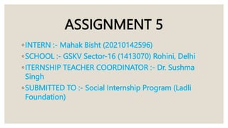 ASSIGNMENT 5
◦INTERN :- Mahak Bisht (20210142596)
◦SCHOOL :- GSKV Sector-16 (1413070) Rohini, Delhi
◦ITERNSHIP TEACHER COORDINATOR :- Dr. Sushma
Singh
◦SUBMITTED TO :- Social Internship Program (Ladli
Foundation)
 
