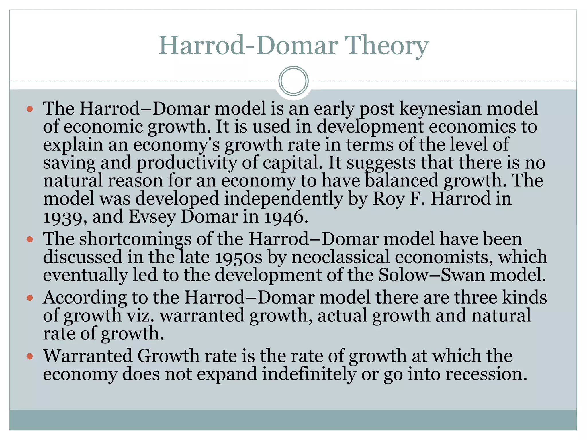 Harrod-Domar Theory
 The Harrod–Domar model is an early post keynesian model
of economic growth. It is used in development economics to
explain an economy's growth rate in terms of the level of
saving and productivity of capital. It suggests that there is no
natural reason for an economy to have balanced growth. The
model was developed independently by Roy F. Harrod in
1939, and Evsey Domar in 1946.
 The shortcomings of the Harrod–Domar model have been
discussed in the late 1950s by neoclassical economists, which
eventually led to the development of the Solow–Swan model.
 According to the Harrod–Domar model there are three kinds
of growth viz. warranted growth, actual growth and natural
rate of growth.
 Warranted Growth rate is the rate of growth at which the
economy does not expand indefinitely or go into recession.
 