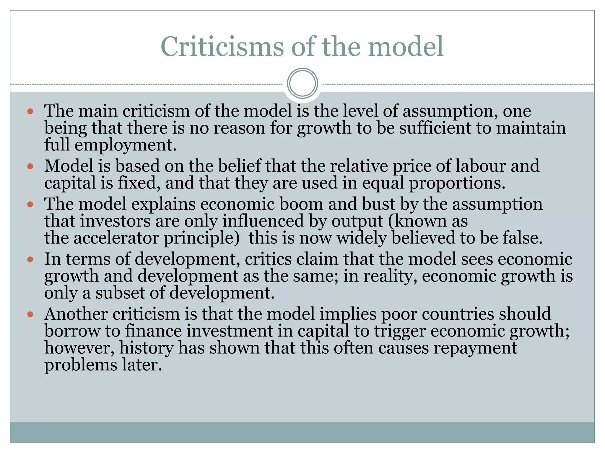 Criticisms of the model
 The main criticism of the model is the level of assumption, one
being that there is no reason for growth to be sufficient to maintain
full employment.
 Model is based on the belief that the relative price of labour and
capital is fixed, and that they are used in equal proportions.
 The model explains economic boom and bust by the assumption
that investors are only influenced by output (known as
the accelerator principle) this is now widely believed to be false.
 In terms of development, critics claim that the model sees economic
growth and development as the same; in reality, economic growth is
only a subset of development.
 Another criticism is that the model implies poor countries should
borrow to finance investment in capital to trigger economic growth;
however, history has shown that this often causes repayment
problems later.
 