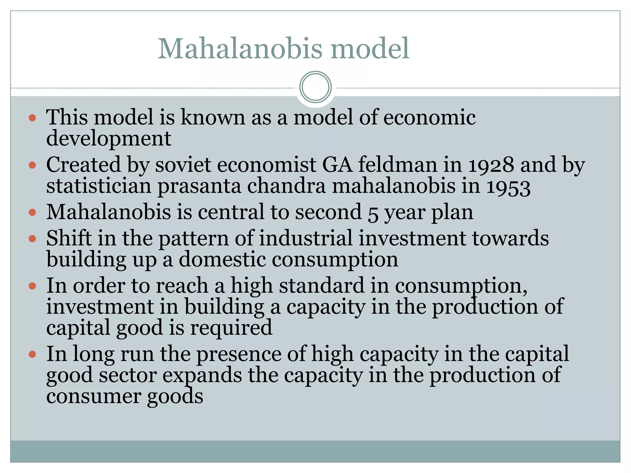Mahalanobis model
 This model is known as a model of economic
development
 Created by soviet economist GA feldman in 1928 and by
statistician prasanta chandra mahalanobis in 1953
 Mahalanobis is central to second 5 year plan
 Shift in the pattern of industrial investment towards
building up a domestic consumption
 In order to reach a high standard in consumption,
investment in building a capacity in the production of
capital good is required
 In long run the presence of high capacity in the capital
good sector expands the capacity in the production of
consumer goods
 