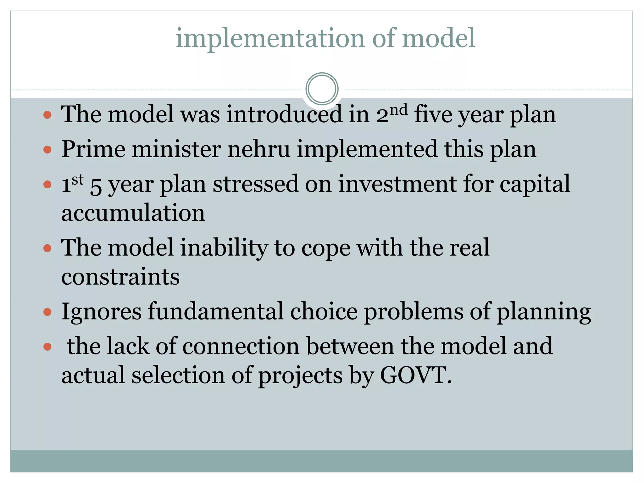 implementation of model
 The model was introduced in 2nd five year plan
 Prime minister nehru implemented this plan
 1st 5 year plan stressed on investment for capital
accumulation
 The model inability to cope with the real
constraints
 Ignores fundamental choice problems of planning
 the lack of connection between the model and
actual selection of projects by GOVT.
 