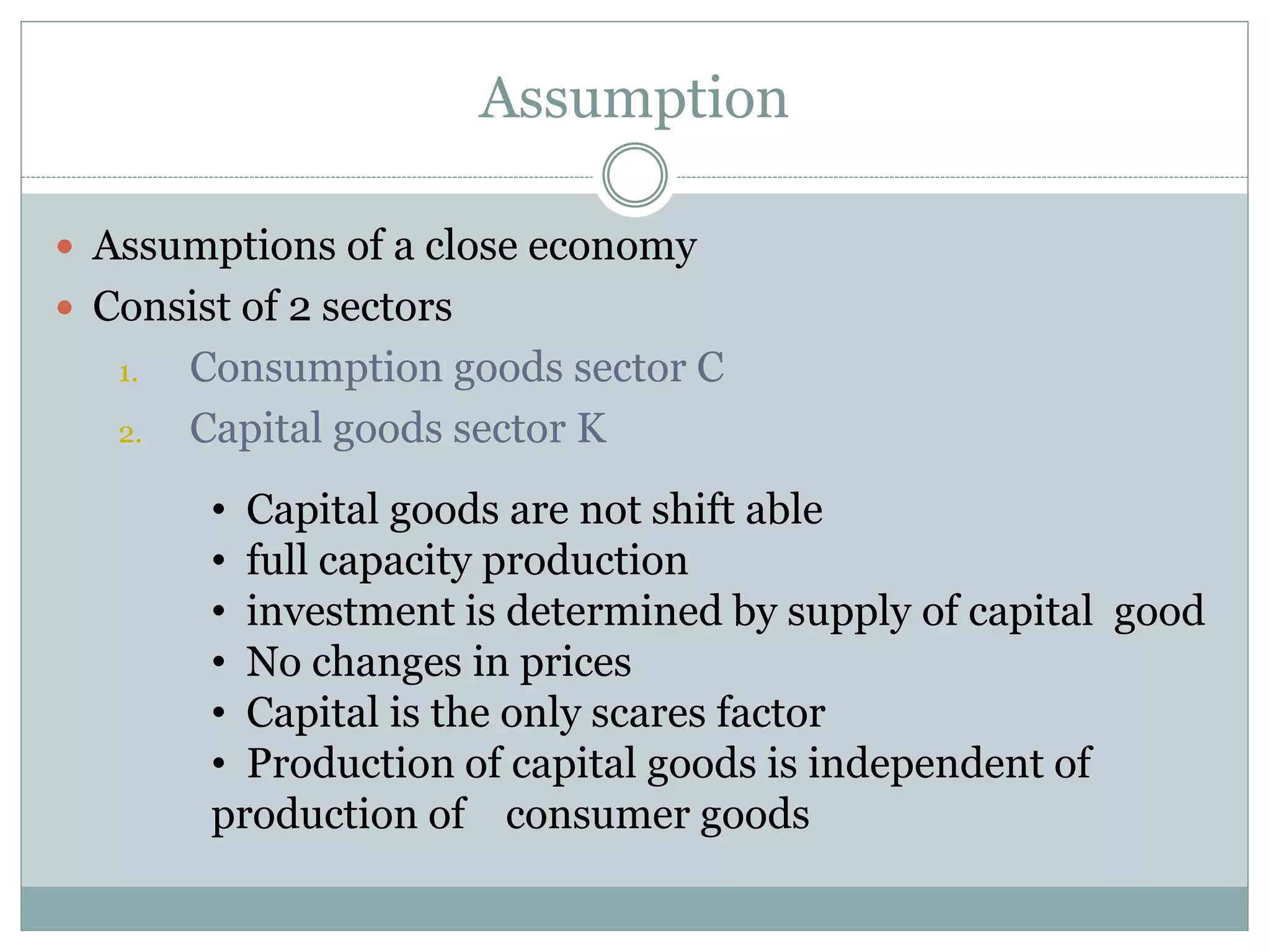 Assumption
 Assumptions of a close economy
 Consist of 2 sectors
1. Consumption goods sector C
2. Capital goods sector K
• Capital goods are not shift able
• full capacity production
• investment is determined by supply of capital good
• No changes in prices
• Capital is the only scares factor
• Production of capital goods is independent of
production of consumer goods
 