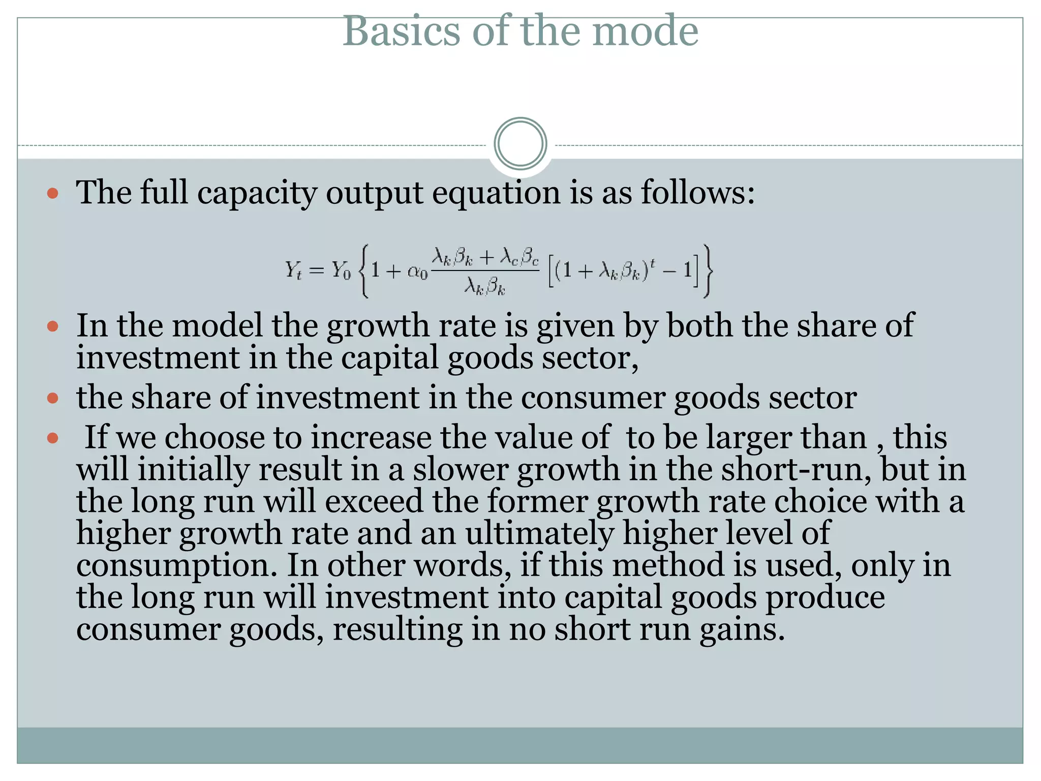Basics of the mode
 The full capacity output equation is as follows:
 In the model the growth rate is given by both the share of
investment in the capital goods sector,
 the share of investment in the consumer goods sector
 If we choose to increase the value of to be larger than , this
will initially result in a slower growth in the short-run, but in
the long run will exceed the former growth rate choice with a
higher growth rate and an ultimately higher level of
consumption. In other words, if this method is used, only in
the long run will investment into capital goods produce
consumer goods, resulting in no short run gains.
 