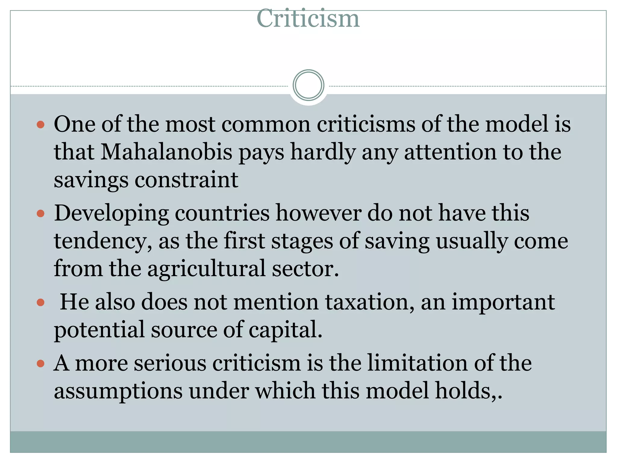 Criticism
 One of the most common criticisms of the model is
that Mahalanobis pays hardly any attention to the
savings constraint
 Developing countries however do not have this
tendency, as the first stages of saving usually come
from the agricultural sector.
 He also does not mention taxation, an important
potential source of capital.
 A more serious criticism is the limitation of the
assumptions under which this model holds,.
 
