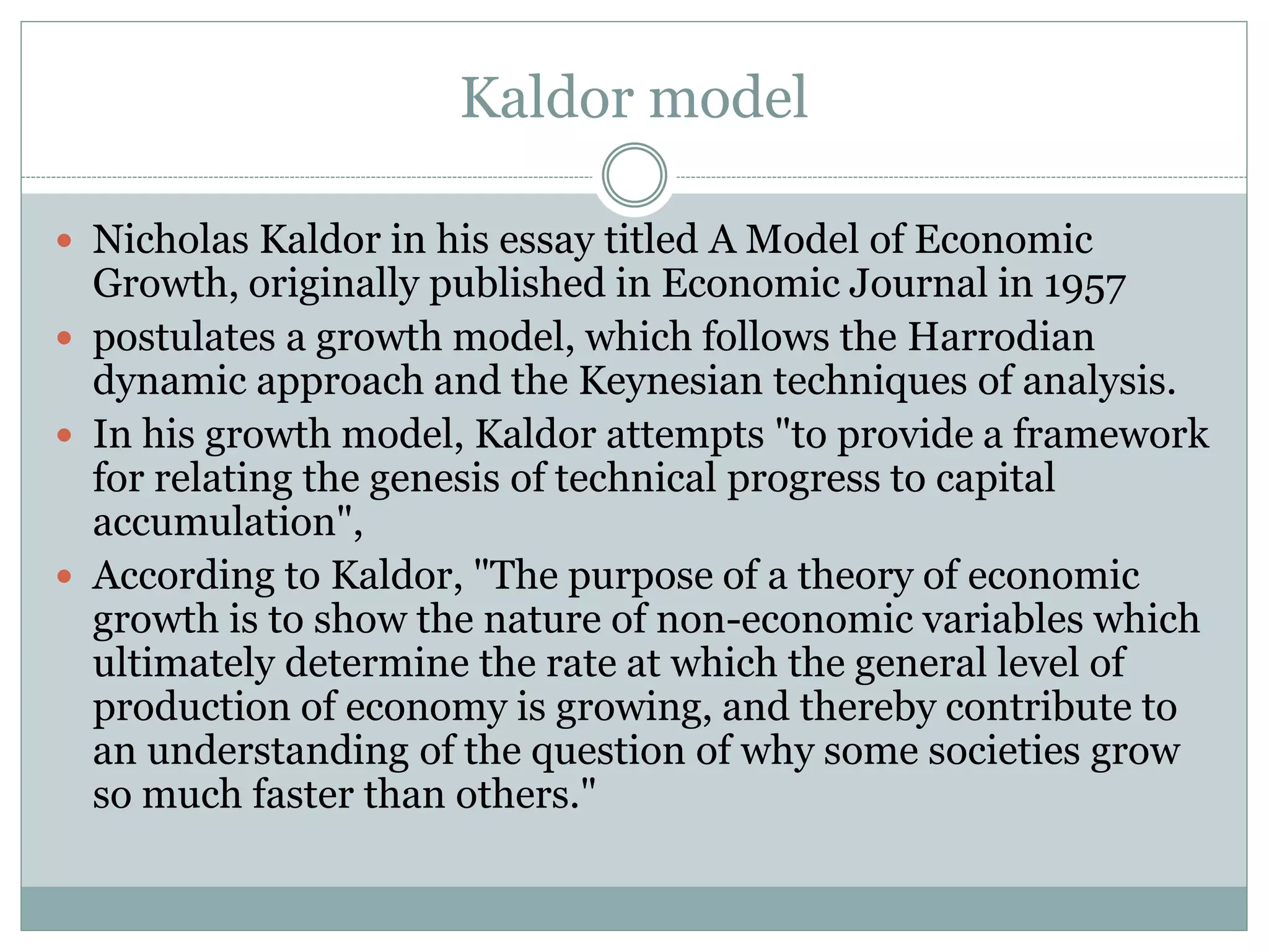 Kaldor model
 Nicholas Kaldor in his essay titled A Model of Economic
Growth, originally published in Economic Journal in 1957
 postulates a growth model, which follows the Harrodian
dynamic approach and the Keynesian techniques of analysis.
 In his growth model, Kaldor attempts "to provide a framework
for relating the genesis of technical progress to capital
accumulation",
 According to Kaldor, "The purpose of a theory of economic
growth is to show the nature of non-economic variables which
ultimately determine the rate at which the general level of
production of economy is growing, and thereby contribute to
an understanding of the question of why some societies grow
so much faster than others."
 