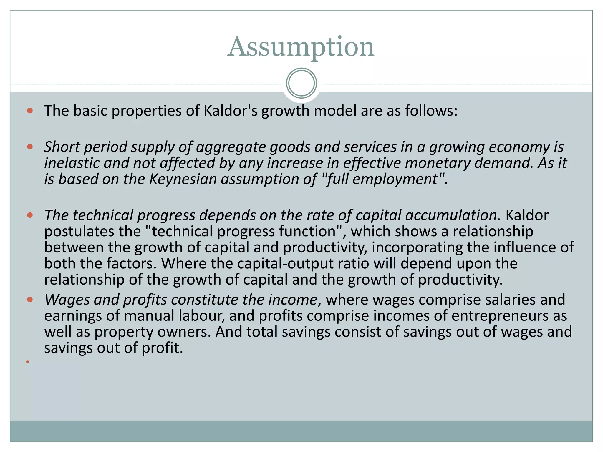 Assumption
 The basic properties of Kaldor's growth model are as follows:
 Short period supply of aggregate goods and services in a growing economy is
inelastic and not affected by any increase in effective monetary demand. As it
is based on the Keynesian assumption of "full employment".
 The technical progress depends on the rate of capital accumulation. Kaldor
postulates the "technical progress function", which shows a relationship
between the growth of capital and productivity, incorporating the influence of
both the factors. Where the capital-output ratio will depend upon the
relationship of the growth of capital and the growth of productivity.
 Wages and profits constitute the income, where wages comprise salaries and
earnings of manual labour, and profits comprise incomes of entrepreneurs as
well as property owners. And total savings consist of savings out of wages and
savings out of profit.

 