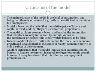 Criticisms of the model
 The main criticism of the model is the level of assumption, one
being that there is no reason for growth to be sufficient to maintain
full employment.
 Model is based on the belief that the relative price of labour and
capital is fixed, and that they are used in equal proportions.
 The model explains economic boom and bust by the assumption
that investors are only influenced by output (known as
the accelerator principle) this is now widely believed to be false.
 In terms of development, critics claim that the model sees economic
growth and development as the same; in reality, economic growth is
only a subset of development.
 Another criticism is that the model implies poor countries should
borrow to finance investment in capital to trigger economic growth;
however, history has shown that this often causes repayment
problems later.
 