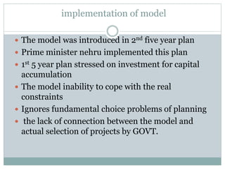 implementation of model
 The model was introduced in 2nd five year plan
 Prime minister nehru implemented this plan
 1st 5 year plan stressed on investment for capital
accumulation
 The model inability to cope with the real
constraints
 Ignores fundamental choice problems of planning
 the lack of connection between the model and
actual selection of projects by GOVT.
 