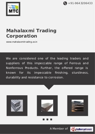 +91-9643206433 
Mahalaxmi Trading 
Corporation 
www.mahalaxmitrading.co.in 
We are considered one of the leading traders and 
suppliers of this impeccable range of Ferrous and 
Nonferrous Products. Further, the offered range is 
known for its impeccable finishing, sturdiness, 
durability and resistance to corrosion. 
A Member of 
 