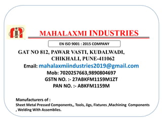 MAHALAXMI INDUSTRIES
GAT NO 812, PAWAR VASTI, KUDALWADI,
CHIKHALI, PUNE-411062
Manufacturers of :
Sheet Metal Pressed Components,, Tools, Jigs, Fixtures ,Machining Components
, Welding With Assemblies.
Email: mahalaxmiindustries2019@gmail.com
Mob: 7020257663,9890804697
GSTN NO. :- 27ABKFM1159M1ZT
PAN NO. :- ABKFM1159M
EN ISO 9001 : 2015 COMPANY
 
