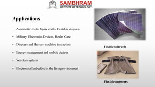Applications
• Automotive field. Space crafts. Foldable displays.
• Military. Electronics Devices. Health Care
• Displays and Human- machine interaction
• Wireless systems
• Electronics Embedded in the living environment
Flexible solar cells
Flexible outwears
• Energy management and mobile devices
 