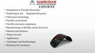 CONTENT
• Introduction to Flexible Electronics
• Technologies and Integration Processes
• Fabrication Technology
• Flexible circuit board
• Flexible electronic components
• Manufacturing of flexible circuits & device
• Material and thickness
• Market Growth
• Applications
• Advantages and disadvantages
• Reference & Conclusion
 